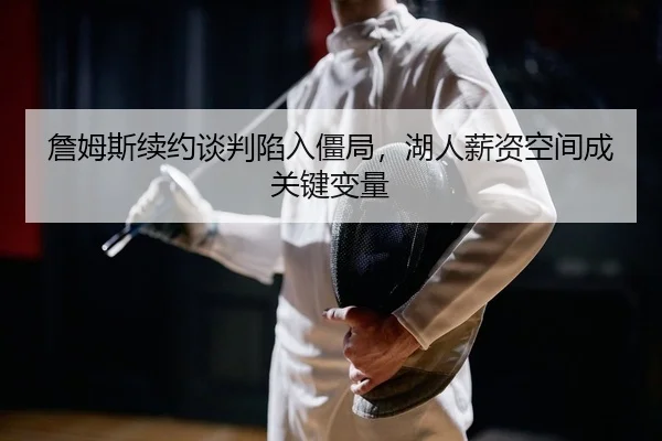 詹姆斯续约谈判陷入僵局，湖人薪资空间成关键变量